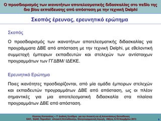 Ο προσδιορισμός των ικανοτήτων αποτελεσματικής διδασκαλίας στο πεδίο της
δια βίου εκπαίδευσης από απόσταση με την τεχνική Delphi

Σκοπός έρευνας, ερευνητικό ερώτημα
Σκοπός
Ο προσδιορισμός των ικανοτήτων αποτελεσματικής διδασκαλίας για
προγράμματα ΔΒΕ από απόσταση με την τεχνική Delphi, με εθελοντική
συμμετοχή έμπειρων εκπαιδευτών και στελεχών των αντίστοιχων
προγραμμάτων των ΓΓΔΒΜ/ ΙΔΕΚΕ.
Ερευνητικό Ερώτημα
Ποιες ικανότητες προσδιορίζονται, από μία ομάδα έμπειρων στελεχών
και εκπαιδευτών προγραμμάτων ΔΒΕ από απόσταση, ως οι πλέον
σημαντικές για μια αποτελεσματική διδασκαλία στα πλαίσια
προγραμμάτων ΔΒΕ από απόσταση.
Κώστας Κατσούλας -- 7ο Διεθνές Συνέδριο για την Ανοικτή και εξ Αποστάσεως Εκπαίδευση
ΕΑΠ, ΕΔΑΕ, Περιοδικό «Ανοικτή Εκπαίδευση», Ελληνογερμανική Αγωγή, Αθήνα, 8-10 Νοεμβρίου 2013

9

 