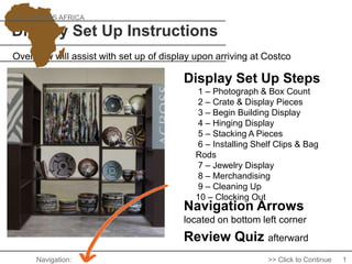 Display Set Up Instructions
Navigation Arrows
located on bottom left corner
Overview will assist with set up of display upon arriving at Costco
ALL ACROSS AFRICA
Review Quiz afterward
1
Display Set Up Steps
Navigation: >> Click to Continue
1 – Photograph & Box Count
2 – Crate & Display Pieces
3 – Begin Building Display
4 – Hinging Display
5 – Stacking A Pieces
6 – Installing Shelf Clips & Bag
Rods
7 – Jewelry Display
8 – Merchandising
9 – Cleaning Up
10 – Clocking Out
 