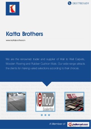 08377801659
A Member of
Katta Brothers
www.kattabrothers.in
Gym Flooring Wooden Flooring Wall To Wall Carpets Rubber Cushion Mats Rubber Hollow
Mats PVC Flooring Aluminum Partitions Wooden Work Vertical Blinds Roller Blinds Wooden
Venetian Blinds Wooden Blinds Curtain Rods Floor Tiles PVC Tiles Vitrified Tiles Artificial
Grasses Glass Films Interior Decorations Designer Rugs Artificial Grasses for Sports
Industry Interior Decorations for Interior Designing Industry Home Furnishing Zebra
Blinds Decorative Wallpapers Gym Flooring Wooden Flooring Wall To Wall Carpets Rubber
Cushion Mats Rubber Hollow Mats PVC Flooring Aluminum Partitions Wooden Work Vertical
Blinds Roller Blinds Wooden Venetian Blinds Wooden Blinds Curtain Rods Floor Tiles PVC
Tiles Vitrified Tiles Artificial Grasses Glass Films Interior Decorations Designer Rugs Artificial
Grasses for Sports Industry Interior Decorations for Interior Designing Industry Home
Furnishing Zebra Blinds Decorative Wallpapers Gym Flooring Wooden Flooring Wall To Wall
Carpets Rubber Cushion Mats Rubber Hollow Mats PVC Flooring Aluminum Partitions Wooden
Work Vertical Blinds Roller Blinds Wooden Venetian Blinds Wooden Blinds Curtain Rods Floor
Tiles PVC Tiles Vitrified Tiles Artificial Grasses Glass Films Interior Decorations Designer
Rugs Artificial Grasses for Sports Industry Interior Decorations for Interior Designing
Industry Home Furnishing Zebra Blinds Decorative Wallpapers Gym Flooring Wooden
Flooring Wall To Wall Carpets Rubber Cushion Mats Rubber Hollow Mats PVC
Flooring Aluminum Partitions Wooden Work Vertical Blinds Roller Blinds Wooden Venetian
Blinds Wooden Blinds Curtain Rods Floor Tiles PVC Tiles Vitrified Tiles Artificial Grasses Glass
We are the renowned trader and supplier of Wall to Wall Carpets,
Wooden Flooring and Rubber Cushion Mats. Our wide range attracts
the clients for making varied selections according to their choices.
 