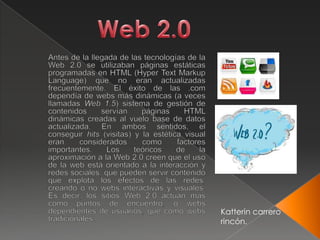 Web 2.0       Antes de la llegada de las tecnologías de la Web 2.0 se utilizaban páginas estáticas programadas en HTML (Hyper Text Markup Language) que no eran actualizadas frecuentemente. El éxito de las .com dependía de webs más dinámicas (a veces llamadas Web 1.5) sistema de gestión de contenidos servían páginas HTML dinámicas creadas al vuelo base de datos actualizada. En ambos sentidos, el conseguir hits (visitas) y la estética visual eran considerados como factores importantes. Los teóricos de la aproximación a la Web 2.0 creen que el uso de la web está orientado a la interacción y redes sociales, que pueden servir contenido que explota los efectos de las redes, creando o no webs interactivas y visuales. Es decir, los sitios Web 2.0 actúan más como puntos de encuentro, o webs dependientes de usuarios, que como webs tradicionales. Katterin carrero rincón. 