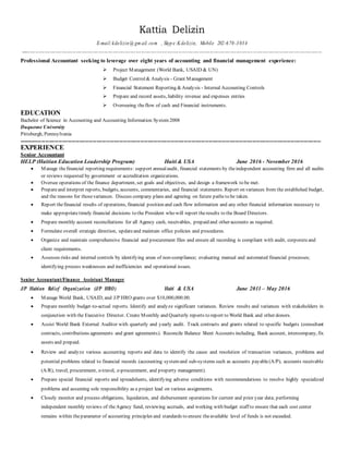 Kattia Delizin
E-mail:kdelizin@ gm ail.com , Skyp e:K delizin, Mobile 202-670-3034
----------------------------------------------------------------------------------------------------------------------------- -------------------------------------
Professional Accountant seeking to leverage over eight years of accounting and financial management experience:
 Project Management (World Bank, USAID & UN)
 Budget Control& Analysis - Grant Management
 Financial Statement Reporting &Analysis - Internal Accounting Controls
 Prepare and record assets, liability revenue and expenses entries
 Overseeing theflow of cash and Financial instruments.
EDUCATION
Bachelor of Science in Accounting and Accounting Information System 2008
Duquesne University
Pittsburgh, Pennsylvania
---------------------------------------------------------------------------------------------------------------------------------------------------------------
EXPERIENCE
Senior Accountant
HELP (Haitian Education Leadership Program) Haiti & USA June 2016 - November 2016
 Manage thefinancial reporting requirements: support annualaudit, financial statements by theindependent accounting firm and all audits
or reviews requested by government or accreditation organizations.
 Oversee operations of the finance department, set goals and objectives, and design a framework to be met.
 Prepareand interpret reports, budgets, accounts, commentaries, and financial statements. Report on variances from the established budget,
and the reasons for thosevariances. Discuss company plans and agreeing on future paths to be taken.
 Report thefinancial results of operations, financial position and cash flow information and any other financial information necessary to
make appropriatetimely financial decisions to the President who will report theresults to the Board Directors.
 Prepare monthly account reconciliations for all Agency cash, receivables, prepaid and other accounts as required.
 Formulate overall strategic direction, updateand maintain office policies and procedures.
 Organize and maintain comprehensive financial and procurement files and ensure all recording is compliant with audit, corporateand
client requirements.
 Assesses risks and internal controls by identifying areas of non-compliance; evaluating manual and automated financial processes;
identifying process weaknesses and inefficiencies and operational issues.
Senior Accountant/Finance Assistant Manager
J/P Haitian Relief Organization (J/P HRO) Haiti & USA June 2011 – May 2016
 Manage World Bank, USAID, and J/P HRO grants over $10,000,000.00.
 Prepare monthly budget-to-actual reports. Identify and analyze significant variances. Review results and variances with stakeholders in
conjunction with the Executive Director. Create Monthly and Quarterly reports to report to World Bank and other donors.
 Assist World Bank External Auditor with quarterly and yearly audit. Track contracts and grants related to specific budgets (consultant
contracts, contributions agreements and grant agreements). Reconcile Balance Sheet Accounts including, Bank account, intercompany, fix
assets and prepaid.
 Review and analyze various accounting reports and data to identify the cause and resolution of transaction variances, problems and
potential problems related to financial records (accounting systemand sub-systems such as accounts payable(A/P), accounts receivable
(A/R), travel, procurement, e-travel, e-procurement, and property management).
 Prepare special financial reports and spreadsheets, identifying adverse conditions with recommendations to resolve highly specialized
problems and assuming sole responsibility as a project lead on various assignments.
 Closely monitor and process obligations, liquidation, and disbursement operations for current and prior year data; performing
independent monthly reviews of theAgency fund, reviewing accruals, and working with budget staff to ensure that each cost center
remains within theparameter of accounting principles and standards to ensure theavailable level of funds is not exceeded.
 