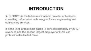 ➤ INFOSYS is the Indian multinational provider of business
consulting, information technology software engineering and
outsourcing services.
It is the third largest India based IT services company by 2012
revenues and the second largest employer of H-1b visa
professional in United State.
 