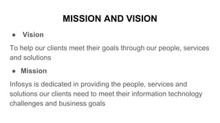 MISSION AND VISION
● Vision
To help our clients meet their goals through our people, services
and solutions
● Mission
Infosys is dedicated in providing the people, services and
solutions our clients need to meet their information technology
challenges and business goals
 