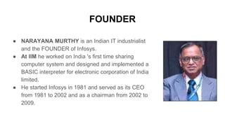 FOUNDER
● NARAYANA MURTHY is an Indian IT industrialist
and the FOUNDER of Infosys.
● At IIM he worked on India 's first time sharing
computer system and designed and implemented a
BASIC interpreter for electronic corporation of India
limited.
● He started Infosys in 1981 and served as its CEO
from 1981 to 2002 and as a chairman from 2002 to
2009.
 