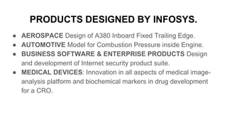 PRODUCTS DESIGNED BY INFOSYS.
● AEROSPACE Design of A380 Inboard Fixed Trailing Edge.
● AUTOMOTIVE Model for Combustion Pressure inside Engine.
● BUSINESS SOFTWARE & ENTERPRISE PRODUCTS Design
and development of Internet security product suite.
● MEDICAL DEVICES: Innovation in all aspects of medical image-
analysis platform and biochemical markers in drug development
for a CRO.
 