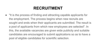 RECRUITMENT
● "It is the process of finding and attracting capable applicants for
the employment. The process begins when new recruits are
sought and ends when their applicants are submitted. The result is
a pool of applicants from which new employees are selected". In
this, the available vacancies are given wide publicity and suitable
candidates are encouraged to submit applications so as to have a
pool of eligible candidates for scientific selection.
 