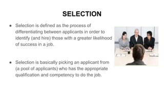 SELECTION
● Selection is defined as the process of
differentiating between applicants in order to
identify (and hire) those with a greater likelihood
of success in a job.
● Selection is basically picking an applicant from
(a pool of applicants) who has the appropriate
qualification and competency to do the job.
 