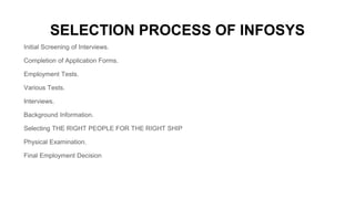 SELECTION PROCESS OF INFOSYS
Initial Screening of Interviews.
Completion of Application Forms.
Employment Tests.
Various Tests.
Interviews.
Background Information.
Selecting THE RIGHT PEOPLE FOR THE RIGHT SHIP
Physical Examination.
Final Employment Decision
 
