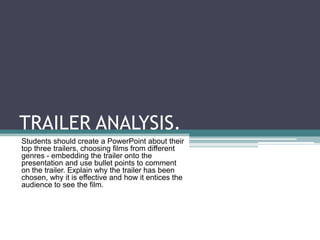 TRAILER ANALYSIS.
Students should create a PowerPoint about their
top three trailers, choosing films from different
genres - embedding the trailer onto the
presentation and use bullet points to comment
on the trailer. Explain why the trailer has been
chosen, why it is effective and how it entices the
audience to see the film.

 