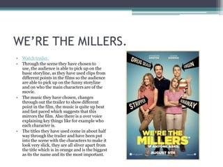 WE’RE THE MILLERS.
•
•

•

•

Watch trailer.
Through the scene they have chosen to
use, the audience is able to pick up on the
basic storyline, as they have used clips from
different points in the films so the audience
are able to pick up on the funny storyline
and on who the main characters are of the
movie.
The music they have chosen, changes
through out the trailer to show different
point in the film, the music is quite up beat
and fast paced which suggests that this
mirrors the film. Also there is a over voice
explaining key things like for example who
each character is.
The titles they have used come in about half
way through the trailer and have been put
into the scene with the characters to make it
look very slick, they are all sliver apart from
the title which is in orange and is the biggest
as its the name and its the most important.

 