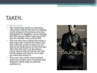 TAKEN.
• Watch trailer.
• The music they used is a soft piano
solo which reflects the fact he’s talking
on the phone to the persons who has
kidnapped his daughter, so its calming
but also you are able to pick up on the
fact its a thriller and a action film.
• The way they have editing the scene is
that when she is about to e taken they
have split the screen so that you are
able to see both points of view but also
after this when he’s on the phone,
you’re shown clips of action very fast
which makes you want to see it and
see what that action is.
• The over voice of the conversations
makes the trailer seem very tense and
dramatic which helps to pull the
audience in.

 