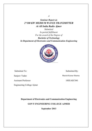 A
Seminar Report on
2*100 KW MEDIUM WAVES TRANSMITTER
At All India Radio Ajmer
Submitted
In partial fulfillment
For the award of the Degree of
Bachelor of Technology
In Department of Electronics and Communication Engineering
Submitted To: Submitted By:
Sanjeev Yadav Manish Kumar Sharma
Assistant Professor 10EEAEC041
Engineering College Ajmer
Department of Electronics and Communication Engineering
GOVT ENGINEERING COLLEGE AJMER
September 2013
 