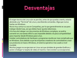 El origen tecnico de Linux aún se percibe; antes de que puedas creerlo, estarás
abriendo una “Terminal” de Linux y escribiendo comandos. Algo que nunca
harías con Windows .
No es muy comun su uso en Compañias, por lo que generalmente se usa para
trabajar desde Casa, asi que debes hacer ajustes laboriosos.
A la hora de trabajar con documentos de Windows complejos, se podria
convertir en una tareas dificil o casi imposible debido a la poca compatibilidad
para importar desde Windows para Linux.
Instalar controladores de Hardware y programas resulta ser mas complicado que
en Windows. Esto debido a que las empresas creadoras de controladores crean
sus productos en base a Windows, el sistema operativo mas usado a nivel
mundial.
Muchos juegos no se ejecutan en Linux asi que olvidate de grandes Graficos y
poner a trabajar tu tarjeta de video al maximo. Claro existen sus excepciones.

 