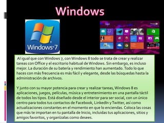 Al igual que con Windows 7, con Windows 8 todo se trata de crear y realizar
tareas con Office y el escritorio habitual de Windows. Sin embargo, es incluso
mejor. La duración de su batería y rendimiento han aumentado. Todo lo que
haces con más frecuencia es más fácil y elegante, desde las búsquedas hasta la
administración de archivos.
Y junto con su mayor potencia para crear y realizar tareas, Windows 8 es
aplicaciones, juegos, películas, música y entretenimiento en una pantalla táctil
de todos los tipos. Está diseñado desde el interior para ser social, con un único
centro para todos tus contactos de Facebook, LinkedIn y Twitter, así como
actualizaciones constantes en el momento en que lo enciendas. Coloca las cosas
que más te importan en tu pantalla de Inicio, incluidas tus aplicaciones, sitios y
amigos favoritos, y organízalas como desees.

 
