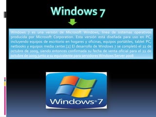 Windows 7 es una versión de Microsoft Windows, línea de sistemas operativos
producida por Microsoft Corporation. Esta versión está diseñada para uso en PC,
incluyendo equipos de escritorio en hogares y oficinas, equipos portátiles, tablet PC,
netbooks y equipos media center.[2] El desarrollo de Windows 7 se completó el 22 de
octubre de 2009, siendo entonces confirmada su fecha de venta oficial para el 22 de
octubre de 2009 junto a su equivalente para servidores Windows Server 2008

 