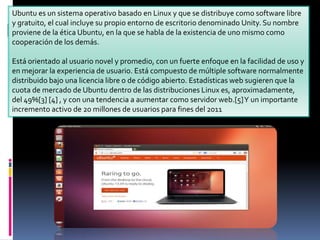 Ubuntu es un sistema operativo basado en Linux y que se distribuye como software libre
y gratuito, el cual incluye su propio entorno de escritorio denominado Unity. Su nombre
proviene de la ética Ubuntu, en la que se habla de la existencia de uno mismo como
cooperación de los demás.
Está orientado al usuario novel y promedio, con un fuerte enfoque en la facilidad de uso y
en mejorar la experiencia de usuario. Está compuesto de múltiple software normalmente
distribuido bajo una licencia libre o de código abierto. Estadísticas web sugieren que la
cuota de mercado de Ubuntu dentro de las distribuciones Linux es, aproximadamente,
del 49%[3] [4] , y con una tendencia a aumentar como servidor web.[5] Y un importante
incremento activo de 20 millones de usuarios para fines del 2011

 
