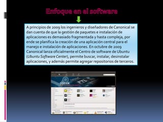 A principios de 2009 los ingenieros y diseñadores de Canonical se
dan cuenta de que la gestión de paquetes e instalación de
aplicaciones es demasiado fragmentada y hasta compleja, por
ende se planifica la creación de una aplicación central para el
manejo e instalación de aplicaciones. En octubre de 2009
Canonical lanza oficialmente el Centro de software de Ubuntu
(Ubuntu Software Center), permite buscar, instalar, desinstalar
aplicaciones, y además permite agregar repositorios de terceros.

 