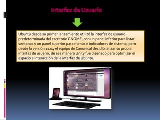 Ubuntu desde su primer lanzamiento utilizó la interfaz de usuario
predeterminada del escritorio GNOME, con un panel inferior para listar
ventanas y un panel superior para menús e indicadores de sistema, pero
desde la versión 11.04 el equipo de Canonical decidió lanzar su propia
interfaz de usuario, de esa manera Unity fue diseñado para optimizar el
espacio e interacción de la interfaz de Ubuntu.

 