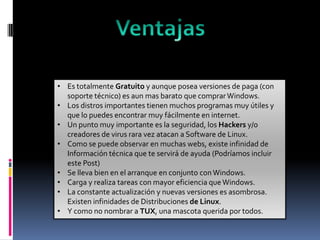 • Es totalmente Gratuito y aunque posea versiones de paga (con
soporte técnico) es aun mas barato que comprar Windows.
• Los distros importantes tienen muchos programas muy útiles y
que lo puedes encontrar muy fácilmente en internet.
• Un punto muy importante es la seguridad, los Hackers y/o
creadores de virus rara vez atacan a Software de Linux.
• Como se puede observar en muchas webs, existe infinidad de
Información técnica que te servirá de ayuda (Podríamos incluir
este Post)
• Se lleva bien en el arranque en conjunto con Windows.
• Carga y realiza tareas con mayor eficiencia que Windows.
• La constante actualización y nuevas versiones es asombrosa.
Existen infinidades de Distribuciones de Linux.
• Y como no nombrar a TUX, una mascota querida por todos.

 