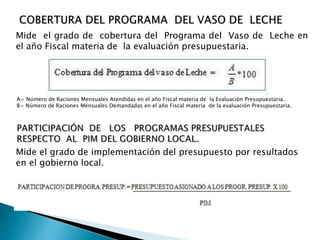 Mide el grado de cobertura del Programa del Vaso de Leche en
el año Fiscal materia de la evaluación presupuestaria.
Mide el grado de implementación del presupuesto por resultados
en el gobierno local.
A= Número de Raciones Mensuales Atendidas en el año Fiscal materia de la Evaluación Presupuestaria.
B= Número de Raciones Mensuales Demandadas en el año Fiscal materia de la evaluación Presupuestaria.
 