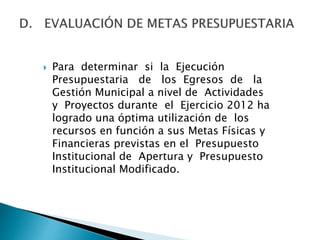  Para determinar si la Ejecución
Presupuestaria de los Egresos de la
Gestión Municipal a nivel de Actividades
y Proyectos durante el Ejercicio 2012 ha
logrado una óptima utilización de los
recursos en función a sus Metas Físicas y
Financieras previstas en el Presupuesto
Institucional de Apertura y Presupuesto
Institucional Modificado.
 