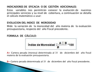 INDICADORES DE EFICACIA O DE GESTIÓN ADICIONALES:
Estas variables nos permitirán conocer la evolución de nuestros
principales servicios y su nivel de cobertura, a continuación se detalla
el cálculo matemático a usar:
EVOLUCION DEL INDICE DE MOROSIDAD
Mide la variación de la morosidad del año materia de la evaluación
presupuestaria, respecto del año Fiscal precedente.
FORMULA DE CÁLCULO:
A= Cartera pesada (morosa) determinada al 31 de diciembre del año fiscal
materia de la evaluación presupuestaria.
B= Cartera pesada determinada al 31 de diciembre del año fiscal precedente.
 