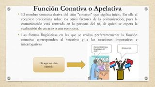 Función Conativa o Apelativa
• El nombre conativa deriva del latín "conatus" que sigifica inicio. En ella el
receptor predomina sobre los otros factores de la comunicación, pues la
comunicación está centrada en la persona del tú, de quien se espera la
realización de un acto o una respuesta.
• Las formas lingüísticas en las que se realiza preferentemente la función
conativa corresponden al vocativo y a las oraciones imperativas e
interrogativas.
He aquí un claro
ejemplo
 