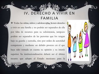 IV. DERECHO A VIVIR EN
FAMILIA
 Todas las niñas, niños y adolescentes, tienen derecho
a vivir en una familia y no podrán ser separados de ella
por falta de recursos para su subsistencia, tampoco
podrán ser separados de las personas que los tengan
bajo su guarda y custodia, sino por orden de autoridad
competente y mediante un debido proceso en el que
haya sido tomada en cuenta su opinión y su interés
superior. Su institucionalización deberá ser el último
recurso que adopte el Estado mexicano para la
protección de sus derechos.
 