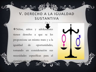 V. DERECHO A LA IGUALDAD
SUSTANTIVA
Niñas, niños y adolescentes
tienen derecho a que se les
proporcione un mismo trato y a la
igualdad de oportunidades,
tomando en consideración sus
necesidades específicas para el
ejercicio pleno de sus derechos.
 