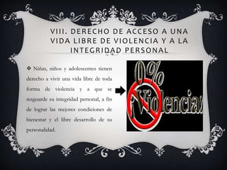 VIII. DERECHO DE ACCESO A UNA
VIDA LIBRE DE VIOLENCIA Y A LA
INTEGRIDAD PERSONAL
 Niñas, niños y adolescentes tienen
derecho a vivir una vida libre de toda
forma de violencia y a que se
resguarde su integridad personal, a fin
de lograr las mejores condiciones de
bienestar y el libre desarrollo de su
personalidad.
 