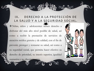 IX. DERECHO A LA PROTECCIÓN DE
LA SALUD Y A LA SEGURIDAD SOCIAL.
 Niñas, niños y adolescentes tienen derecho a
disfrutar del más alto nivel posible de salud, así
como a recibir la prestación de servicios de
atención médica gratuita y de calidad, con el fin de
prevenir, proteger y restaurar su salud, así como a
su seguridad social, que permita hacer efectivo su
derecho de prioridad, su interés superior, igualdad
sustantiva y no discriminación.
 