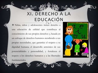 XI. DERECHO A LA
EDUCACIÓN
 Niñas, niños y adolescentes tienen derecho a
una educación de calidad que contribuya al
conocimiento de sus propios derechos y, basada en
un enfoque de derechos humanos atendiendo a sus
propias necesidades, que garantice el respeto a su
dignidad humana; el desarrollo armónico de sus
potencialidades y personalidad, y fortalezca el
respeto a los derechos humanos y a las libertades
fundamentales.
 
