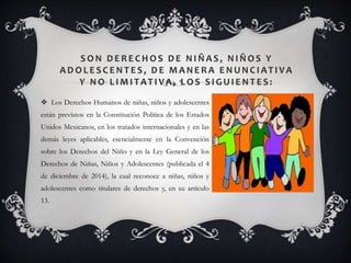 SON DERECHOS DE NI ÑAS, NI ÑOS Y
AD OLESCENTES, DE MANERA ENUNCI ATI VA
Y NO LI MI TATI VA, LOS SI GUI ENTES:
 Los Derechos Humanos de niñas, niños y adolescentes
están previstos en la Constitución Política de los Estados
Unidos Mexicanos, en los tratados internacionales y en las
demás leyes aplicables, esencialmente en la Convención
sobre los Derechos del Niño y en la Ley General de los
Derechos de Niñas, Niños y Adolescentes (publicada el 4
de diciembre de 2014), la cual reconoce a niñas, niños y
adolescentes como titulares de derechos y, en su artículo
13.
 