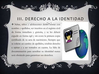 III. DERECHO A LA IDENTIDAD
 Niñas, niños y adolescentes deben contar con
nombre y apellidos, ser inscritos en el registro civil
de forma inmediata y gratuita, y se les deberá
expedir en forma ágil y sin costo la primera copia
certificada de su acta de nacimiento. Siempre que
se solicite un cambio de apellidos, tendrán derecho
a opinar y a ser tomados en cuenta. La falta de
documentación para acreditar su identidad nunca
será obstáculo para garantizar sus derechos.
 