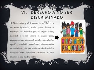 VI. DERECHO A NO SER
DISCRIMINADO
 Niñas, niños y adolescentes tienen derecho a
un trato igualitario, nadie puede limitar o
restringir sus derechos por su origen étnico,
nacional o social, idioma o lengua, edad,
género, preferencia sexual, estado civil, religión,
opinión, condición económica, circunstancias
de nacimiento, discapacidad o estado de salud o
cualquier otra condición atribuible a ellos
mismos o a su madre, padre.
 