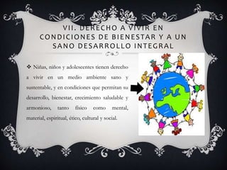 VII. DERECHO A VIVIR EN
CONDICIONES DE BIENESTAR Y A UN
SANO DESARROLLO INTEGRAL
 Niñas, niños y adolescentes tienen derecho
a vivir en un medio ambiente sano y
sustentable, y en condiciones que permitan su
desarrollo, bienestar, crecimiento saludable y
armonioso, tanto físico como mental,
material, espiritual, ético, cultural y social.
 