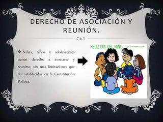 DERECHO DE ASOCIACIÓN Y
REUNIÓN.
 Niñas, niños y adolescentes
tienen derecho a asociarse y
reunirse, sin más limitaciones que
las establecidas en la Constitución
Política.
 