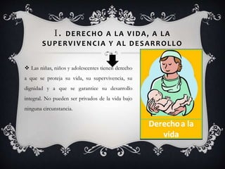 I. DERECHO A LA VIDA, A LA
SUPERVIVENCIA Y AL DESARROLLO
 Las niñas, niños y adolescentes tienen derecho
a que se proteja su vida, su supervivencia, su
dignidad y a que se garantice su desarrollo
integral. No pueden ser privados de la vida bajo
ninguna circunstancia.
 