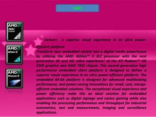 AMD




    Delivers   a superior visual experience in an ultra power-
efficient platform
Transform your embedded system into a digital media powerhouse
by utilizing the AMD Athlon™ II XLT processor with the next
generation 3D and HD video experience1 of the ATI Radeon™ HD
4200 graphics and AMD 785E chipset. This second generation high
performance embedded client platform is designed to deliver a
superior visual experience in an ultra power-efficient platform. The
embedded 64-bit platform is designed for advanced multitasking
performance, and power-saving innovations for small, cool, energy-
efficient embedded solutions. The exceptional visual experience and
power efficiency make this an ideal solution for embedded
applications such as digital signage and casino gaming while also
enabling the processing performance and throughput for industrial
automation, test and measurement, imaging and surveillance
applications.
 