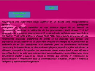 AMD

           Traducida en
             español

Proporciona una experiencia visual superior en un diseño ultra energéticamente
eficiente                                                                  plataforma
Transforme su sistema embebido en una potencia digital de los medios de
comunicación mediante la utilización de los procesadores AMD Athlon ™ II XLT
procesador de la próxima generación en 3D y vídeo de alta definición experience1 de la
ATI Radeon ™ HD 4200 gráficos y chipset AMD 785E. Esta segunda generación de alto
rendimiento integrada plataforma de cliente se ha diseñado para ofrecer una
experiencia visual superior en un ultra bajo consumo de energía de la plataforma. La
embebido de 64 bits plataforma está diseñada para un rendimiento multitarea
avanzada y las innovaciones de ahorro de energía para pequeñas y frías, soluciones de
eficiencia energética integradas. La experiencia visual excepcional y una eficiencia
energética hacen de esta una solución ideal para aplicaciones embebidas, tales como
señalización digital y juegos de casino al tiempo que permite el rendimiento de
procesamiento y rendimiento para la automatización industrial, prueba y medición,
imágenes y aplicaciones de vigilancia.
 