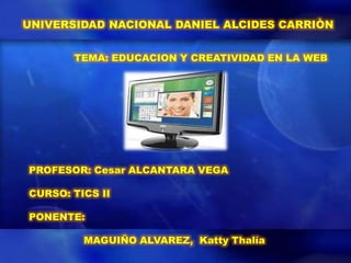 UNIVERSIDAD NACIONAL DANIEL ALCIDES CARRIÒN


       TEMA: EDUCACION Y CREATIVIDAD EN LA WEB




PROFESOR: Cesar ALCANTARA VEGA

CURSO: TICS II

PONENTE:

         MAGUIÑO ALVAREZ, Katty Thalía
 