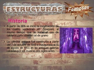• A partir de 1816 se inició la construcción de
los cuatro socavones en Zipaquirá́, al
mismo tiempo que se inició el uso de
calderos para obtener sal de grano
• La catedral antigua fue construida a partir
del 7 de octubre de 1950 e inaugurada el 15
de agosto de 1953 en las antiguas galerías
cavadas por los muiscas dos siglos antes.
 