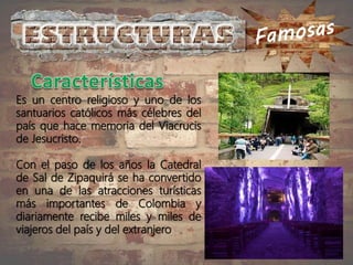 Es un centro religioso y uno de los
santuarios católicos más célebres del
país que hace memoria del Viacrucis
de Jesucristo.
Con el paso de los años la Catedral
de Sal de Zipaquirá se ha convertido
en una de las atracciones turísticas
más importantes de Colombia y
diariamente recibe miles y miles de
viajeros del país y del extranjero
 