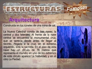 Construida en los túneles de una mina de sal.
La Nueva Catedral consta de tres naves: la
central y dos laterales. Al frente de la nave
central se encuentra la monumental cruz,
que se aprecia desde antes de llegar al
recinto. Pegada a la cruz, en el extremo
izquierdo, está la sacristía. En el piso de esta
nave hay un círculo de 78 metros que
representa el mundo; en uno de los extremos
de este círculo aparece La Natividad, y en el
otro La Piedad.
 