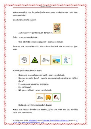 LAGUNTZA GELA

Katua oso polita zen. Arratoia dendara sartu zen eta katua nahi zuela esan
zion dendariari.
Dendaria harrituta zegoen.

- Ziur al zaude? –galdetu zuen dendariak.
Baietz erantzun zion katuak:
- Oso adiskide onak izango gara! – esan zuen katuak.
Arratoia eta katua elkarrekin atera ziren dendatik eta hondartzara joan
ziren.

Handik gutxira katuak esan zuen:
- Gose naiz, jango al dugu zerbait? – esan zuen katuak.
- Bai, zer jan nahi duzu? –galdetu zion arratoiak. Arraina jan nahi al
duzu?
- Ez, arraina ez, gauza bat gozoagoa.
- Zer nahi duzu?
- Nik gazta nahi dut – esan zuen katuak.

- Baita nik ere! Hemen piska bat daukat!
Katua eta arratoia hondartzan eserita, gazta jan zuten eta oso adiskide
onak izan ziren betiko.

2 Piktogramen egilea: Sergio Palao Jatorria: ARASAAC (http://catedu.es/arasaac/) Lizentzia: CC
(BY-NC-SA).- www.margarigela.blogspot.com

 