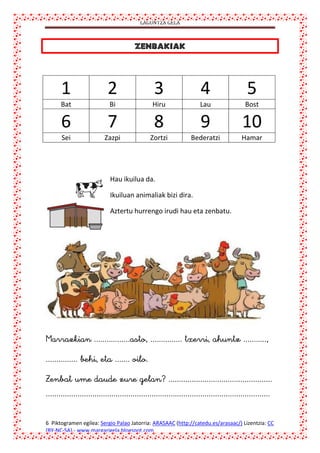 LAGUNTZA GELA

1

2

3

4

5

Bat

Bi

Hiru

Lau

Bost

6

7

8

9

10

Sei

Zazpi

Zortzi

Bederatzi

Hamar

Hau ikuilua da.
Ikuiluan animaliak bizi dira.
Aztertu hurrengo irudi hau eta zenbatu.





6 Piktogramen egilea: Sergio Palao Jatorria: ARASAAC (http://catedu.es/arasaac/) Lizentzia: CC
(BY-NC-SA).- www.margarigela.blogspot.com

 
