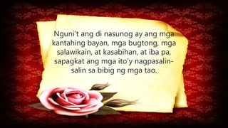 Nguni’t ang di nasunog ay ang mga
kantahing bayan, mga bugtong, mga
salawikain, at kasabihan, at iba pa,
sapagkat ang mga ito’y nagpasalin-
salin sa bibig ng mga tao.
 