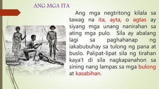 ANG MGA ITA
Ang mga negtritong kilala sa
tawag na ita, ayta, o agtas ay
siyang mga unang nanirahan sa
ating mga pulo. Sila ay abalang
lagi sa paghahanap ng
iakabubuhay sa tulong ng pana at
buslo. Palipat-lipat sila ng tirahan
kaya’t di sila nagkapanahon sa
sining nang lampas sa mga bulong
at kasabihan.
 