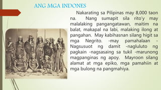 ANG MGA INDONES
Nakarating sa Pilipinas may 8,000 taon
na. Nang sumapit sila rito’y may
malalaking pangangatawan, maitim na
balat, makapal na labi, malaking ilong at
pangahan. May kabihasnan silang higit sa
mga Negrito. -may pamahalaan -
Nagsusuot ng damit -nagluluto ng
pagkain -nagsasaing sa tukil -marunong
magpanginas ng apoy. Mayroon silang
alamat at mga epiko, mga pamahiin at
mga bulong na pangmahiya.
 