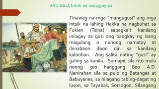 ANG MGA Intsik na manggugusi
Tinawag na mga “mangugusi” ang mga
intsik na lahing Hakka na nagbuhat sa
Fukien (Tsina) sapagka’t kanilang
inilagay sa gusi ang bangkay ng isang
magulang o nunong namatay at
ibinabaon doon din sa kanilang
kalooban. Ang salita nating “gusi” ay
galing sa kanila. Sumapit sila rito mula
noong 300 hanggang 800 A.D.
Nanirahan sila sa pulo ng Batangas at
Babuyanes, sa hilagang tabing-dagat ng
luson, sa Tayabas, Sorsogon, Silangang
 